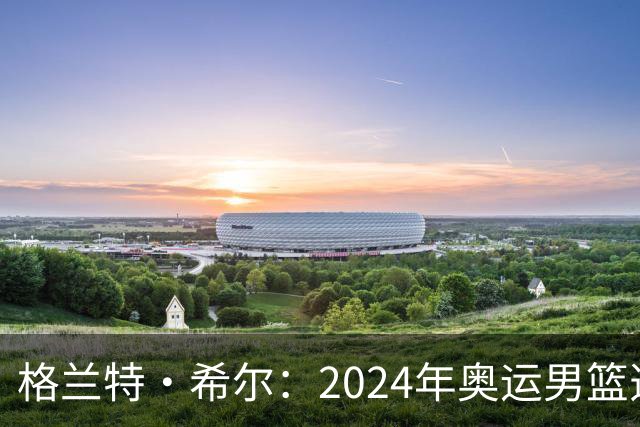 格兰特·希尔：2024年奥运男篮选怀特而非布朗是因想提升控卫防守