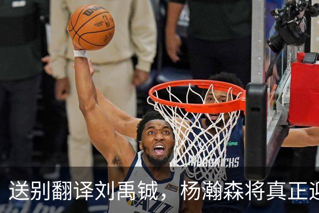 送别翻译刘禹铖，杨瀚森将真正迎来独当一面的时刻